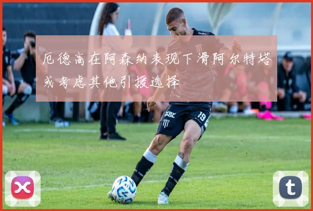 厄德高在阿森纳表现下滑阿尔特塔或考虑其他引援选择