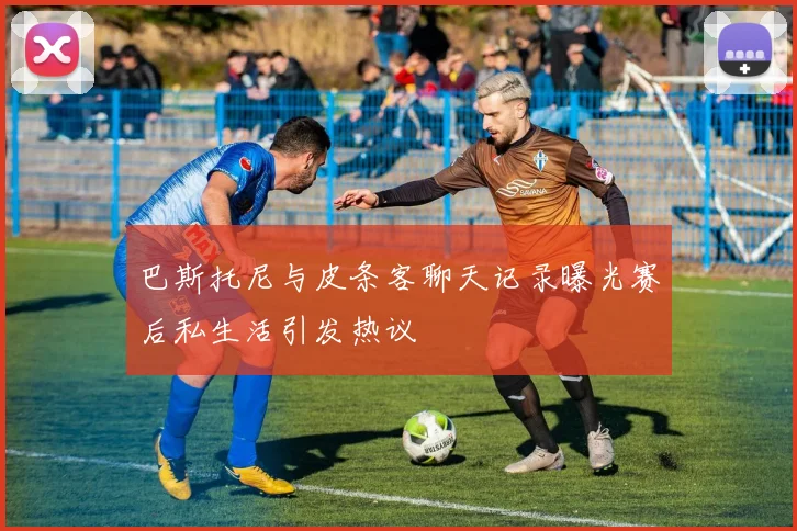 巴斯托尼与皮条客聊天记录曝光赛后私生活引发热议