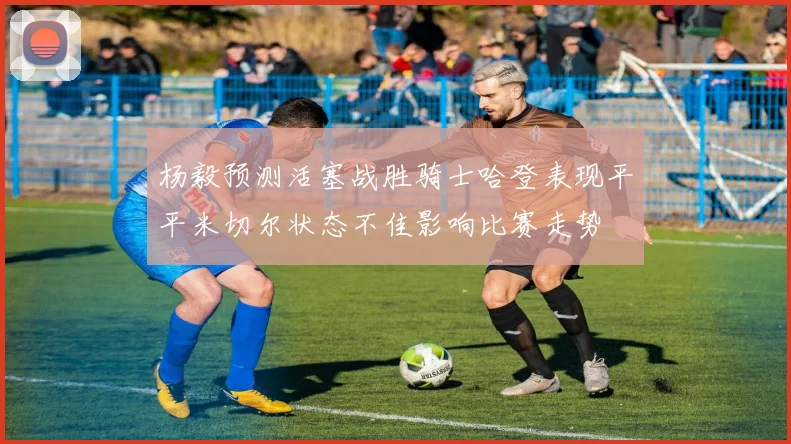 杨毅预测活塞战胜骑士哈登表现平平米切尔状态不佳影响比赛走势