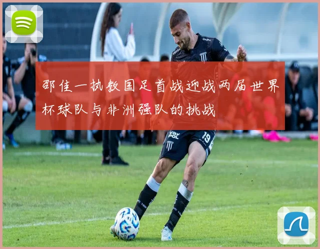 邵佳一执教国足首战迎战两届世界杯球队与非洲强队的挑战