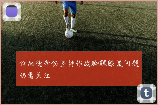 伦纳德带伤坚持作战脚踝膝盖问题仍需关注