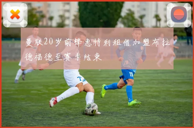 曼联20岁前锋惠特利租借加盟布拉德福德至赛季结束