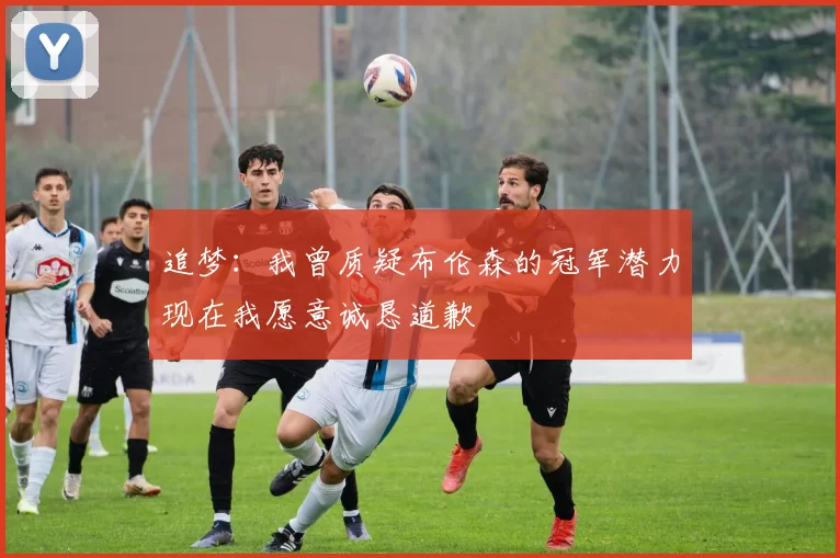 追梦：我曾质疑布伦森的冠军潜力现在我愿意诚恳道歉
