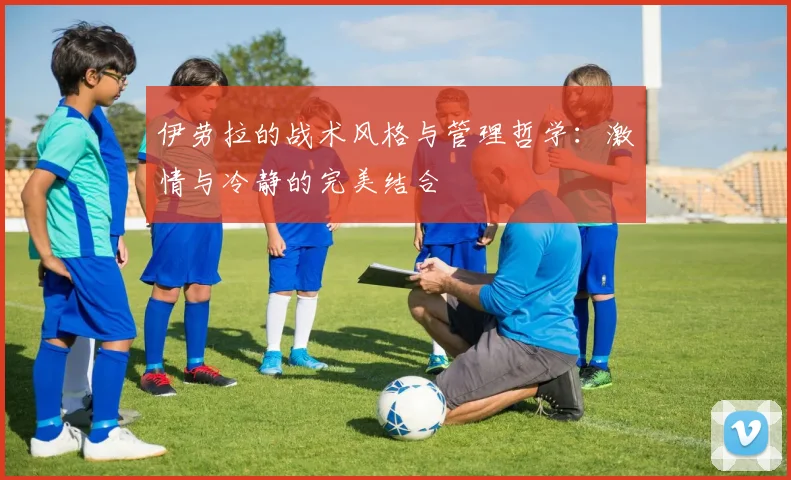 伊劳拉的战术风格与管理哲学：激情与冷静的完美结合