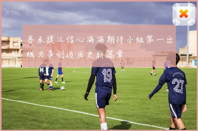 吾米提江信心满满期待小组第一出线力争创造历史新篇章