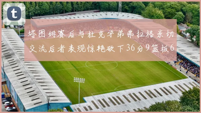 塔图姆赛后与杜克学弟弗拉格亲切交流后者表现惊艳砍下36分9篮板6助攻