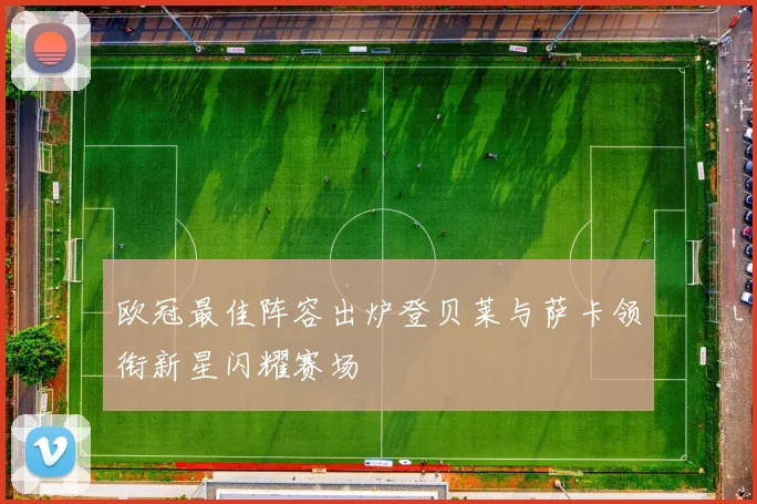 欧冠最佳阵容出炉登贝莱与萨卡领衔新星闪耀赛场