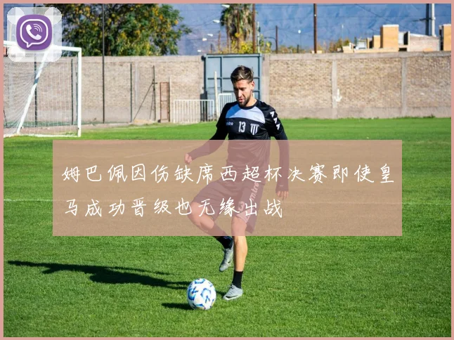 姆巴佩因伤缺席西超杯决赛即使皇马成功晋级也无缘出战