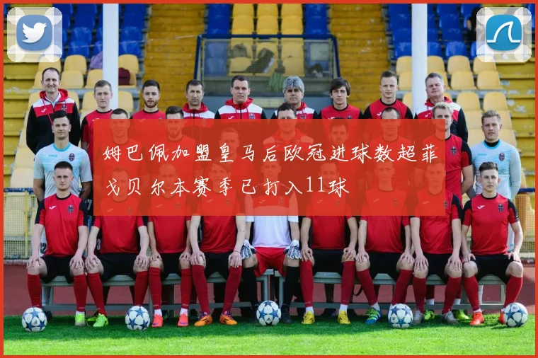 姆巴佩加盟皇马后欧冠进球数超菲戈贝尔本赛季已打入11球