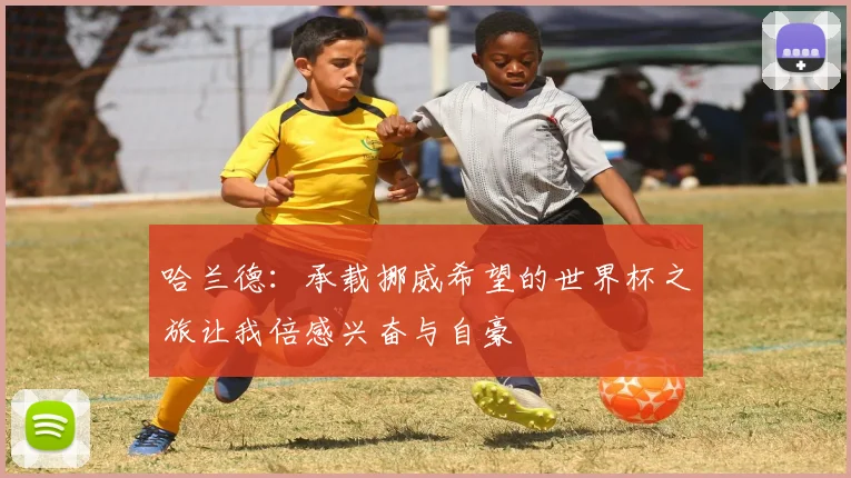 哈兰德：承载挪威希望的世界杯之旅让我倍感兴奋与自豪