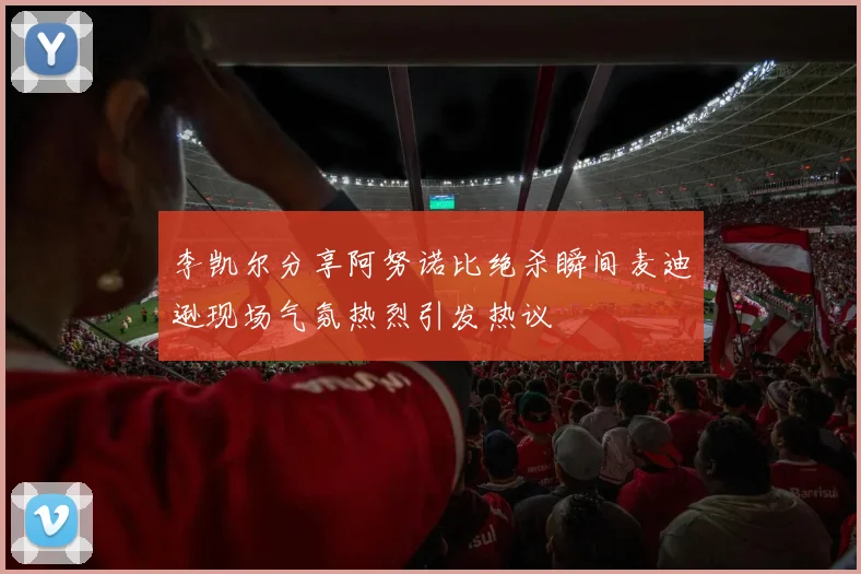 李凯尔分享阿努诺比绝杀瞬间麦迪逊现场气氛热烈引发热议