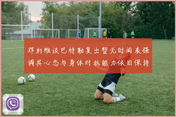 邓利维谈巴特勒复出暂无时间表强调其心态与身体对抗能力依旧保持