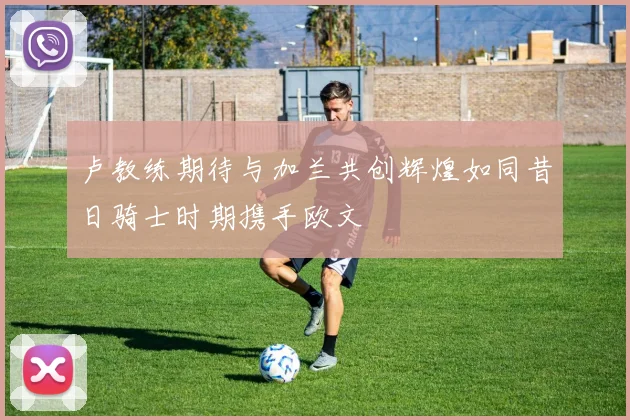 卢教练期待与加兰共创辉煌如同昔日骑士时期携手欧文