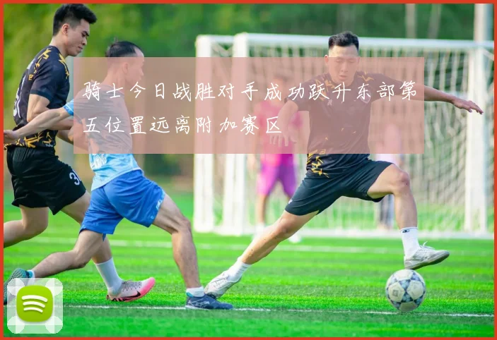 骑士今日战胜对手成功跃升东部第五位置远离附加赛区