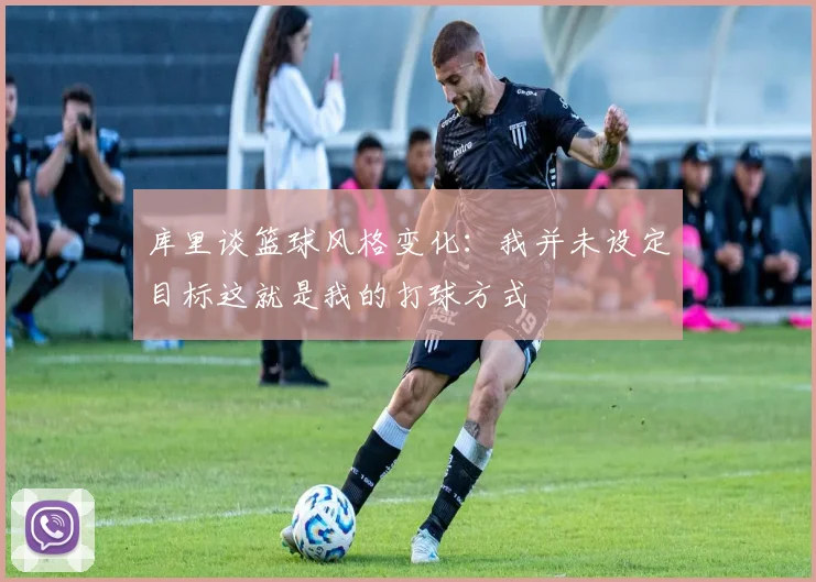 库里谈篮球风格变化：我并未设定目标这就是我的打球方式