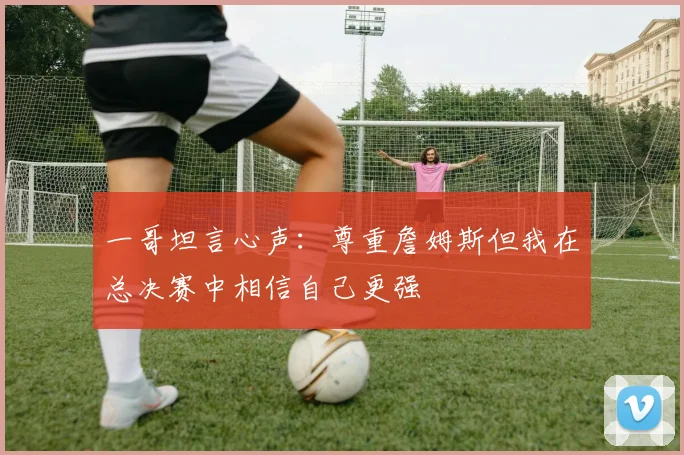 一哥坦言心声：尊重詹姆斯但我在总决赛中相信自己更强