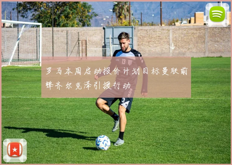 罗马本周启动报价计划目标曼联前锋齐尔克泽引援行动