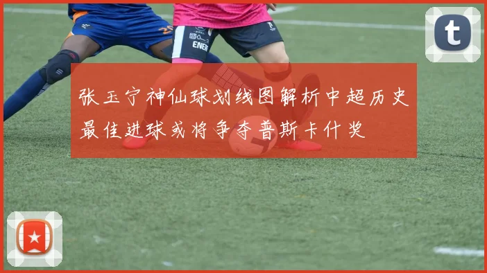 张玉宁神仙球划线图解析中超历史最佳进球或将争夺普斯卡什奖